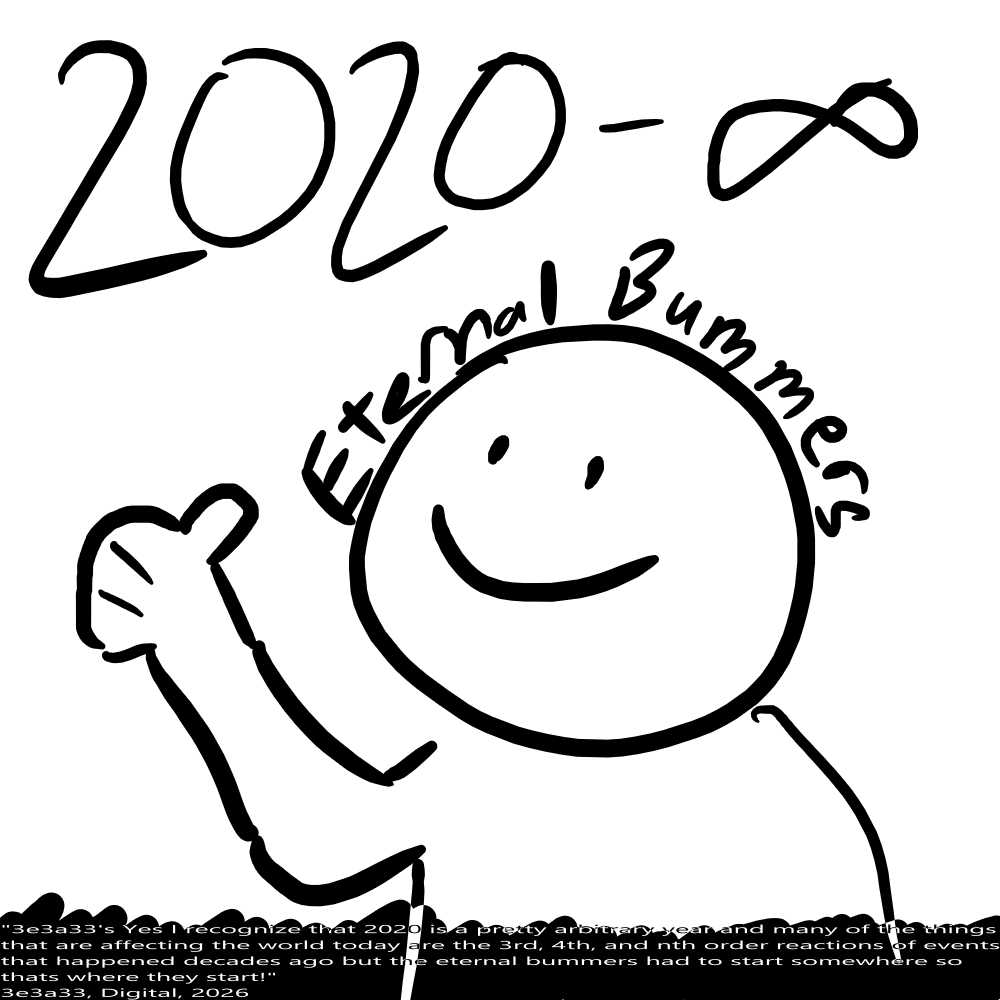 A simple black and white drawing of a person smiling and giving a thumbs up, above them is the text '2020 to Infinity' and following the curve of their head is the text 'Eternal Bummers'. The bottom of image is taken up by a banner of inverted color with an inconsistent top edge, on the banner is text of inverted color, reading '3e3a33's Yes I recognize that 2020 is a pretty arbitrary year and many of the things that are affecting the world today are the 3rd, 4th, and nth order reactions of events that happened decades ago but the eternal bummers had to start somewhere so thats where they start! 3e3a33, Digital, 2026'. The text is stretched horizontally to take up the whole width of the image. 